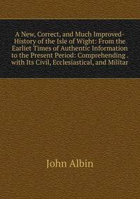 A New, Correct, and Much Improved-History of the Isle of Wight: From the Earliet Times of Authentic Information to the Present Period: Comprehending . with Its Civil, Ecclesiastical, and Militar