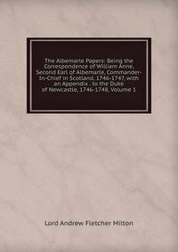 The Albemarle Papers: Being the Correspondence of William Anne, Second Earl of Albemarle, Commander-In-Chief in Scotland, 1746-1747, with an Appendix . to the Duke of Newcastle, 1746-1748, Volume 1