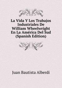La Vida Y Los Trabajos Industriales De William Wheelwright En La America Del Sud (Spanish Edition)