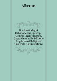 B. Alberti Magni Ratisbonensis Episcopi, Ordinis Pr?dicatorum, Opera Omnia: Ex Editione Lugdunensi Religiose Castigata (Latin Edition)