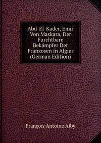 Abd-El-Kader, Emir Von Maskara, Der Furchtbare Bek?mpfer Der Franzosen in Algier (German Edition)
