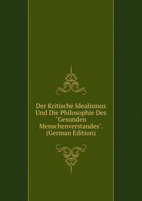 Der Kritische Idealismus Und Die Philosophie Des "Gesunden Menschenverstandes". (German Edition)