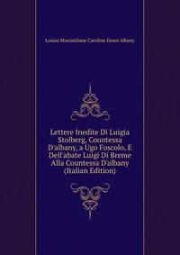 Lettere Inedite Di Luigia Stolberg, Countessa D'albany, a Ugo Foscolo, E Dell'abate Luigi Di Breme Alla Countessa D'albany (Italian Edition)