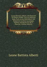 Leone Battista Alberti, Gli Elementi Di Pittura, Pubbl. Con Un Discorso Sulla Parte Avuta Dall'Alberti Nel Rimettere in Onore La Lingua Italiana Nel Secolo XV By G. Mancini. (Italian Edition)