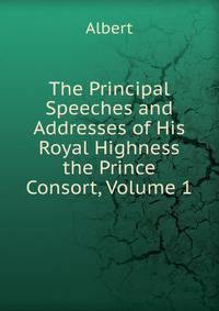 The Principal Speeches and Addresses of His Royal Highness the Prince Consort, Volume 1