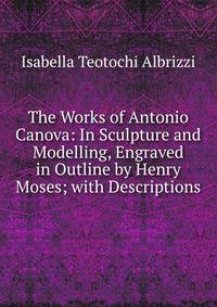 The Works of Antonio Canova: In Sculpture and Modelling, Engraved in Outline by Henry Moses; with Descriptions