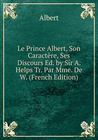 Le Prince Albert, Son Caractere, Ses Discours Ed. by Sir A. Helps Tr. Par Mme. De W. (French Edition)