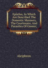 Epistles, In Which Are Described The Domestic Manners, The Courtesans, And Parasites Of Greece;