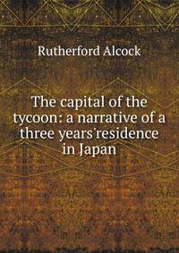 The capital of the tycoon: a narrative of a three years'residence in Japan