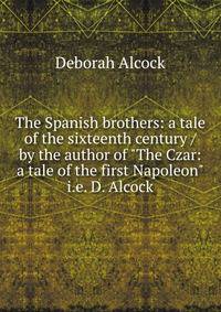 The Spanish brothers: a tale of the sixteenth century / by the author of "The Czar: a tale of the first Napoleon" i.e. D. Alcock