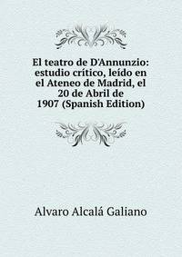El teatro de D'Annunzio: estudio cr?tico, le?do en el Ateneo de Madrid, el 20 de Abril de 1907 (Spanish Edition)