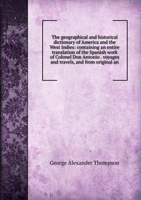 The geographical and historical dictionary of America and the West Indies: containing an entire translation of the Spanish work of Colonel Don Antonio . voyages and travels, and from original an