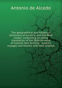 The geographical and historical dictionary of America and the West Indies: containing an entire translation of the Spanish work of Colonel Don Antonio . modern voyages and travels, and from original