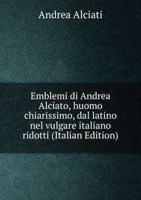 Emblemi di Andrea Alciato, huomo chiarissimo, dal latino nel vulgare italiano ridotti (Italian Edition)
