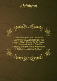 Lettres Grecques, Par Le Rh?teur Alciphron: Ou, Anecdotes Sur Les Moeurs Et Les Usages De La Gr?ce, Tr. Pour La Premiere Fois En Fran?ois, Avec Des Notes Historiques &amp; Critiques. . (French Edition)