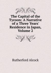 The Capital of the Tycoon: A Narrative of a Three Years' Residence in Japan, Volume 2