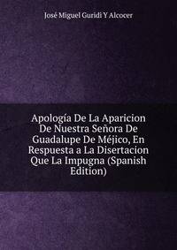 Apologia De La Aparicion De Nuestra Senora De Guadalupe De Mejico, En Respuesta a La Disertacion Que La Impugna (Spanish Edition)