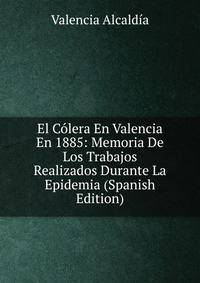 El Colera En Valencia En 1885: Memoria De Los Trabajos Realizados Durante La Epidemia (Spanish Edition)