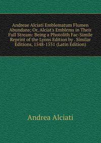 Andreae Alciati Emblematum Flumen Abundans; Or, Alciat's Emblems in Their Full Stream: Being a Photolith Fac-Simile Reprint of the Lyons Edition by . Similar Editions, 1548-1551 (Latin Edition)
