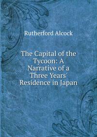 The Capital of the Tycoon: A Narrative of a Three Years' Residence in Japan