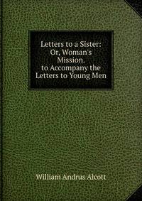 Letters to a Sister: Or, Woman's Mission. to Accompany the Letters to Young Men