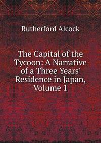 The Capital of the Tycoon: A Narrative of a Three Years' Residence in Japan, Volume 1