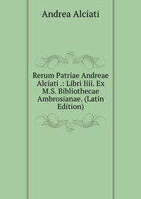 Rerum Patriae Andreae Alciati .: Libri Iiii. Ex M.S. Bibliothecae Ambrosianae. (Latin Edition)