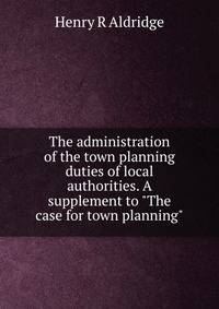 The administration of the town planning duties of local authorities. A supplement to "The case for town planning"