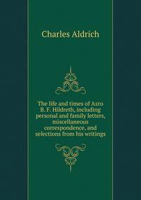 The life and times of Azro B. F. Hildreth, including personal and family letters, miscellaneous correspondence, and selections from his writings