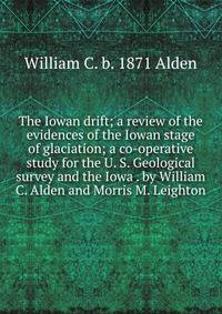 The Iowan drift; a review of the evidences of the Iowan stage of glaciation; a co-operative study for the U. S. Geological survey and the Iowa . by William C. Alden and Morris M. Leighton