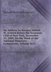 An Address by Senator Nelson W. Aldrich Before the Economic Club of New York, November 29, 1909, On the Work of the National Monetary Commission, Volume 5611