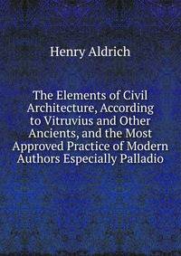 The Elements of Civil Architecture, According to Vitruvius and Other Ancients, and the Most Approved Practice of Modern Authors Especially Palladio