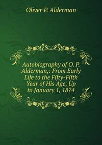 Autobiography of O. P. Alderman,: From Early Life to the Fifty-Fifth Year of His Age, Up to January 1, 1874
