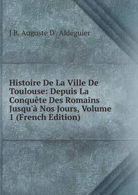 Histoire De La Ville De Toulouse: Depuis La Conqu?te Des Romains Jusqu'? Nos Jours, Volume 1 (French Edition)