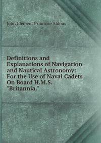 Definitions and Explanations of Navigation and Nautical Astronomy: For the Use of Naval Cadets On Board H.M.S. "Britannia."