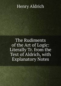 The Rudiments of the Art of Logic: Literally Tr. from the Text of Aldrich, with Explanatory Notes