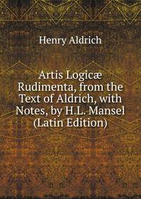 Artis Logic? Rudimenta, from the Text of Aldrich, with Notes, by H.L. Mansel (Latin Edition)