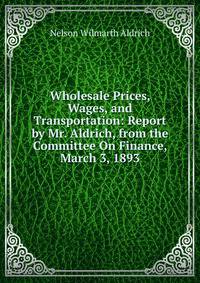 Wholesale Prices, Wages, and Transportation: Report by Mr. Aldrich, from the Committee On Finance, March 3, 1893