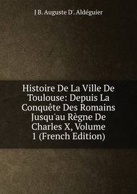 Histoire De La Ville De Toulouse: Depuis La Conqu?te Des Romains Jusqu'au R?gne De Charles X, Volume 1 (French Edition)