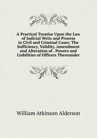 A Practical Treatise Upon the Law of Judicial Writs and Process in Civil and Criminal Cases: The Sufficiency, Validity, Amendment and Alteration of . Powers and Liabilities of Officers Thereunder