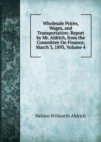 Wholesale Prices, Wages, and Transportation: Report by Mr. Aldrich, from the Committee On Finance, March 3, 1893, Volume 4