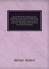 An Introduction to Spelling and Reading: In Two Volumes. Being the First and Second Parts of a Columbian Exercise. the Whole Comprising an Easy and . Teaching and of Learning the English Language