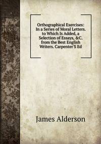 Orthographical Exercises: In a Series of Moral Letters. to Which Is Added, a Selection of Essays, &amp;C. from the Best English Writers. Carpenter'S Ed