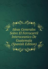 Ideas Generales Sobre El Ferrocarril Interoceanico De Guatemala (Spanish Edition)