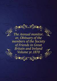 The Annual monitor. or, Obituary of the members of the Society of Friends in Great Britain and Ireland Volume yr.1870
