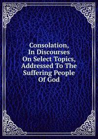 Consolation, In Discourses On Select Topics, Addressed To The Suffering People Of God