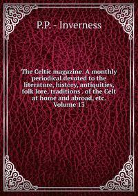 The Celtic magazine. A monthly periodical devoted to the literature, history, antiquities, folk lore, traditions . of the Celt at home and abroad, etc. Volume 13