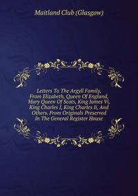 Letters To The Argyll Family, From Elizabeth, Queen Of England, Mary Queen Of Scots, King James Vi, King Charles I, King Charles Ii, And Others. From Originals Preserved In The General Register House