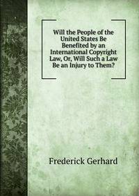 Will the People of the United States Be Benefited by an International Copyright Law, Or, Will Such a Law Be an Injury to Them?