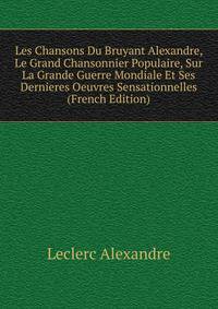 Les Chansons Du Bruyant Alexandre, Le Grand Chansonnier Populaire, Sur La Grande Guerre Mondiale Et Ses Dernieres Oeuvres Sensationnelles (French Edition)